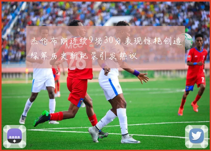 杰伦布朗连续9场30分表现惊艳创造绿军历史新纪录引发热议