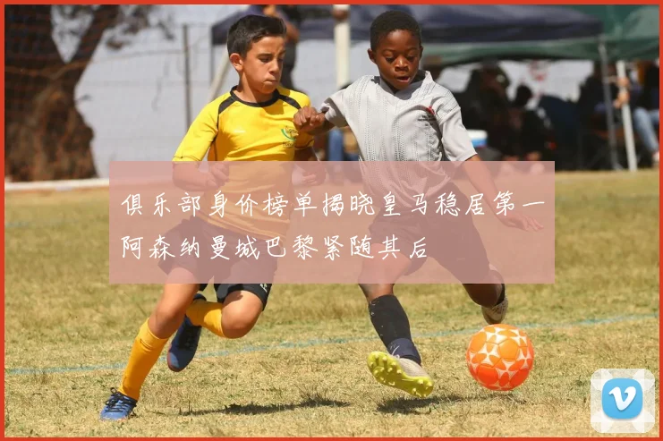 俱乐部身价榜单揭晓皇马稳居第一阿森纳曼城巴黎紧随其后