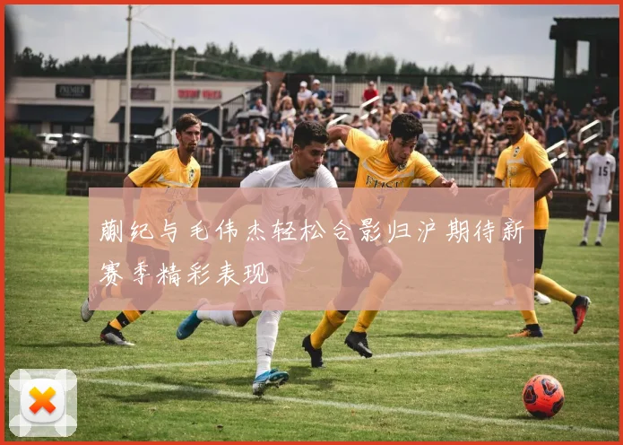 蒯纪与毛伟杰轻松合影归沪期待新赛季精彩表现