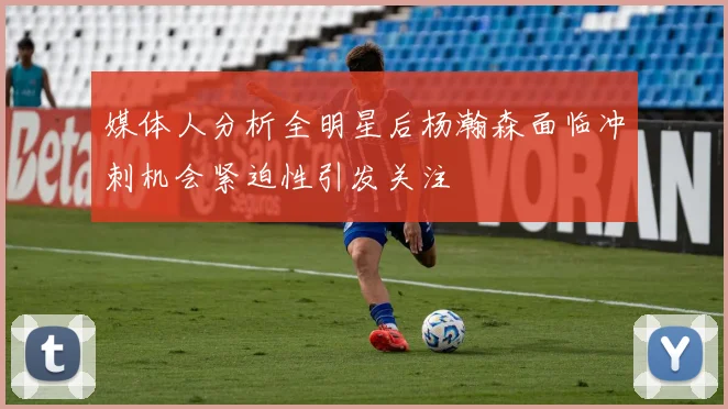 媒体人分析全明星后杨瀚森面临冲刺机会紧迫性引发关注