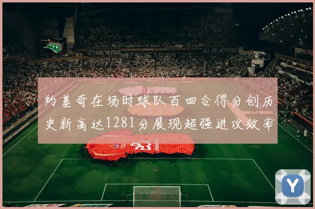 约基奇在场时球队百回合得分创历史新高达1281分展现超强进攻效率