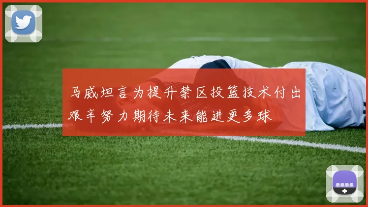 马威坦言为提升禁区投篮技术付出艰辛努力期待未来能进更多球