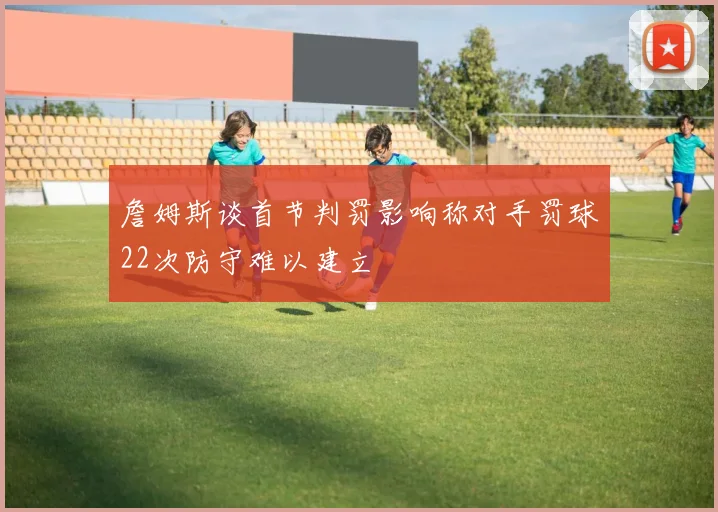 詹姆斯谈首节判罚影响称对手罚球22次防守难以建立