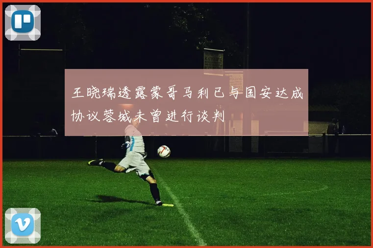王晓瑞透露蒙哥马利已与国安达成协议蓉城未曾进行谈判
