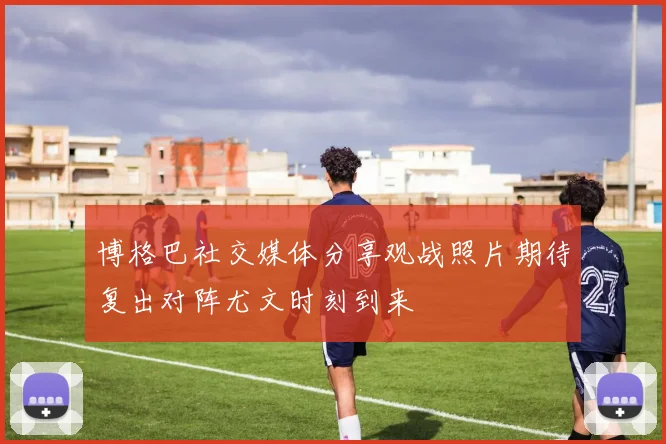 博格巴社交媒体分享观战照片期待复出对阵尤文时刻到来
