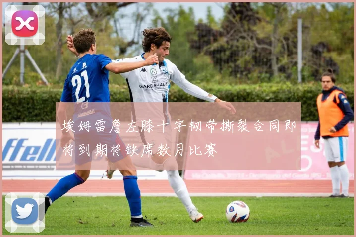 埃姆雷詹左膝十字韧带撕裂合同即将到期将缺席数月比赛