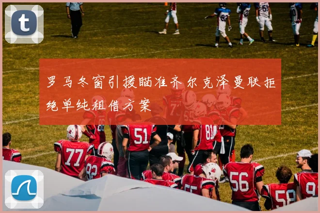 罗马冬窗引援瞄准齐尔克泽曼联拒绝单纯租借方案