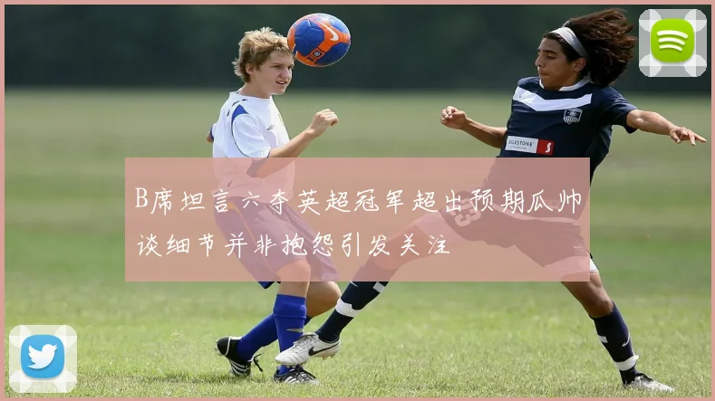 B席坦言六夺英超冠军超出预期瓜帅谈细节并非抱怨引发关注