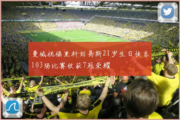 曼城祝福里科刘易斯21岁生日快乐103场比赛收获7冠荣耀