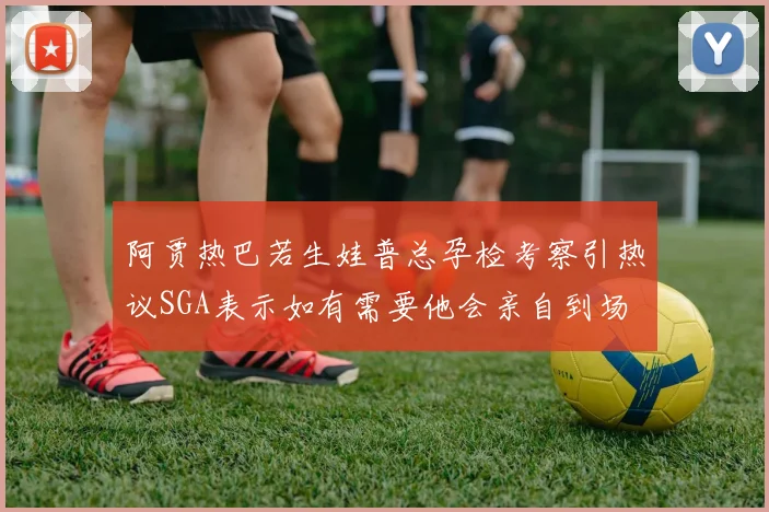 阿贾热巴若生娃普总孕检考察引热议SGA表示如有需要他会亲自到场