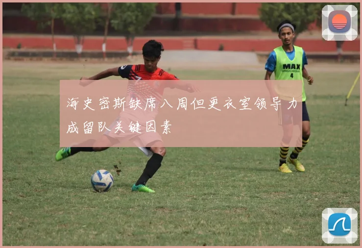 海史密斯缺席八周但更衣室领导力成留队关键因素