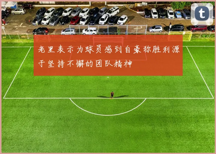 老里表示为球员感到自豪称胜利源于坚持不懈的团队精神