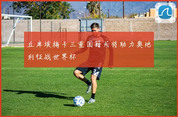 丘库埃梅卡三重国籍或将助力奥地利征战世界杯