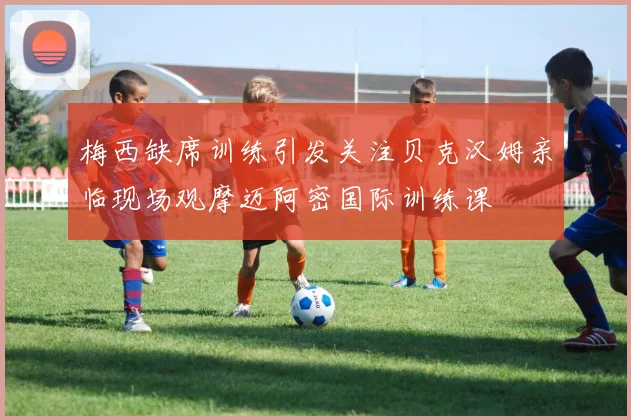 梅西缺席训练引发关注贝克汉姆亲临现场观摩迈阿密国际训练课