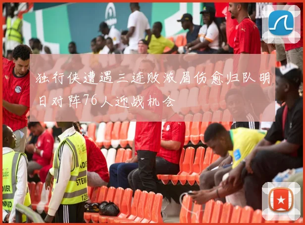 独行侠遭遇三连败浓眉伤愈归队明日对阵76人迎战机会
