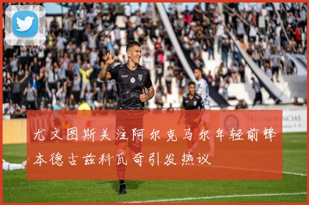 尤文图斯关注阿尔克马尔年轻前锋本德古兹科瓦奇引发热议