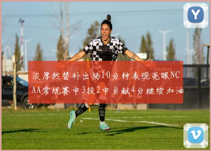 淡厚然替补出场10分钟表现亮眼NCAA常规赛中3投2中贡献4分继续加油