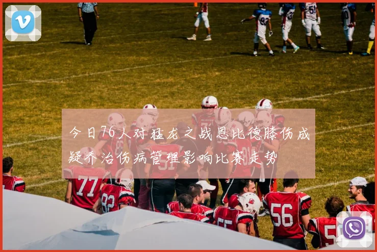 今日76人对猛龙之战恩比德膝伤成疑乔治伤病管理影响比赛走势