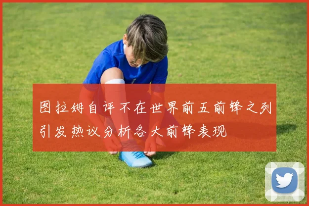 图拉姆自评不在世界前五前锋之列引发热议分析各大前锋表现