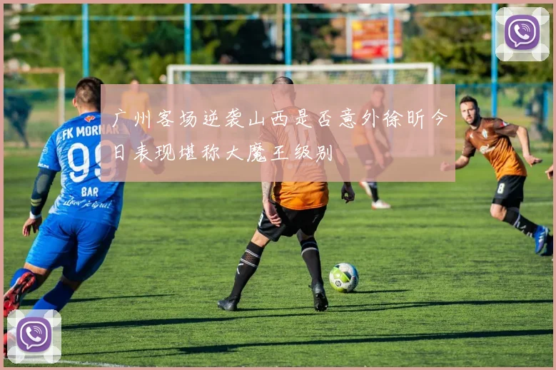 广州客场逆袭山西是否意外徐昕今日表现堪称大魔王级别