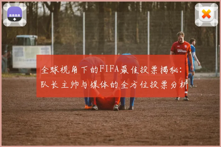全球视角下的FIFA最佳投票揭秘：队长主帅与媒体的全方位投票分析