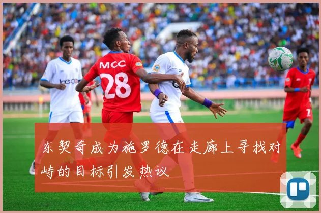 东契奇成为施罗德在走廊上寻找对峙的目标引发热议