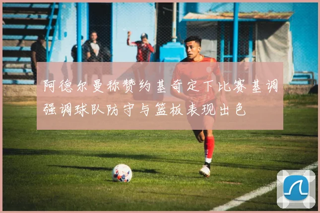 阿德尔曼称赞约基奇定下比赛基调强调球队防守与篮板表现出色
