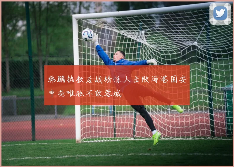 韩鹏执教后战绩惊人击败海港国安申花唯独不敌蓉城