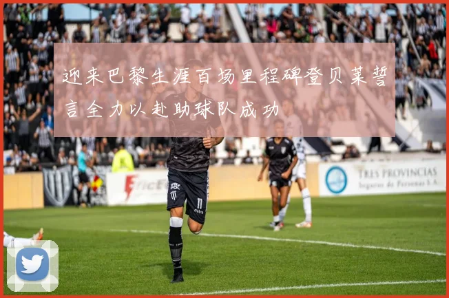 迎来巴黎生涯百场里程碑登贝莱誓言全力以赴助球队成功
