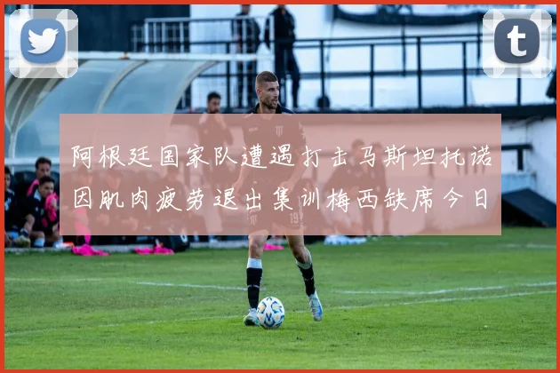 阿根廷国家队遭遇打击马斯坦托诺因肌肉疲劳退出集训梅西缺席今日比赛