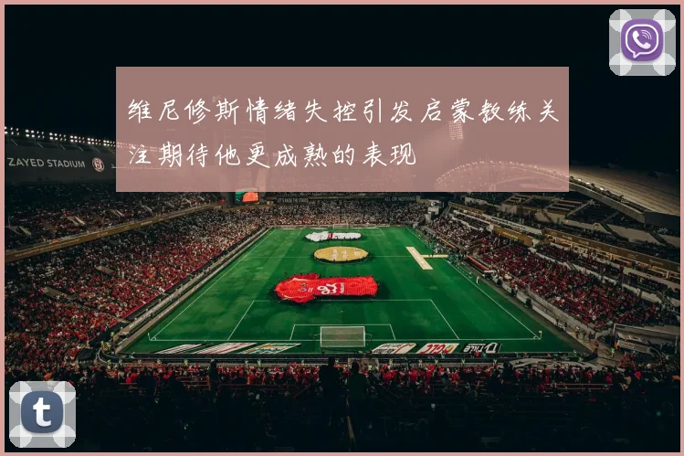 维尼修斯情绪失控引发启蒙教练关注期待他更成熟的表现