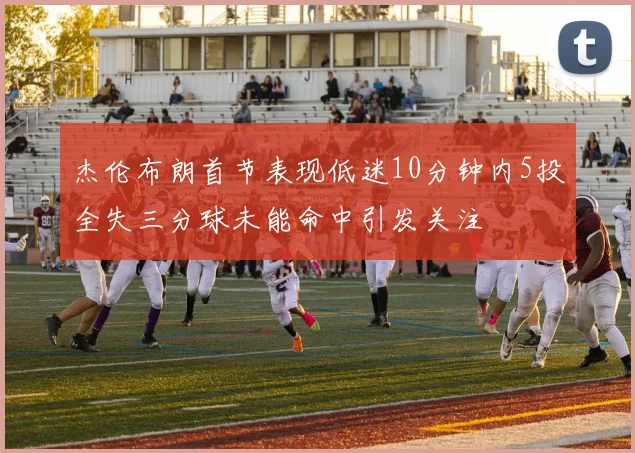 杰伦布朗首节表现低迷10分钟内5投全失三分球未能命中引发关注