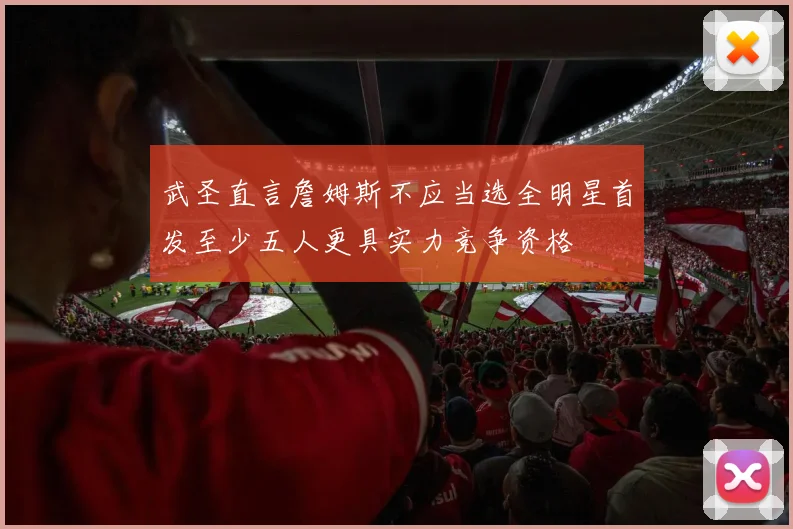 武圣直言詹姆斯不应当选全明星首发至少五人更具实力竞争资格