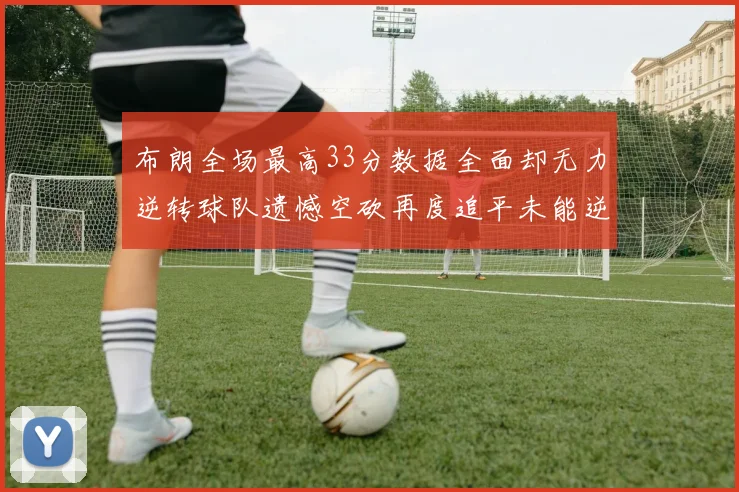 布朗全场最高33分数据全面却无力逆转球队遗憾空砍再度追平未能逆袭