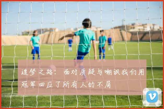 追梦之路：面对质疑与嘲讽我们用冠军回应了所有人的不屑