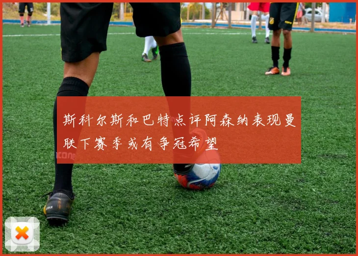 斯科尔斯和巴特点评阿森纳表现曼联下赛季或有争冠希望