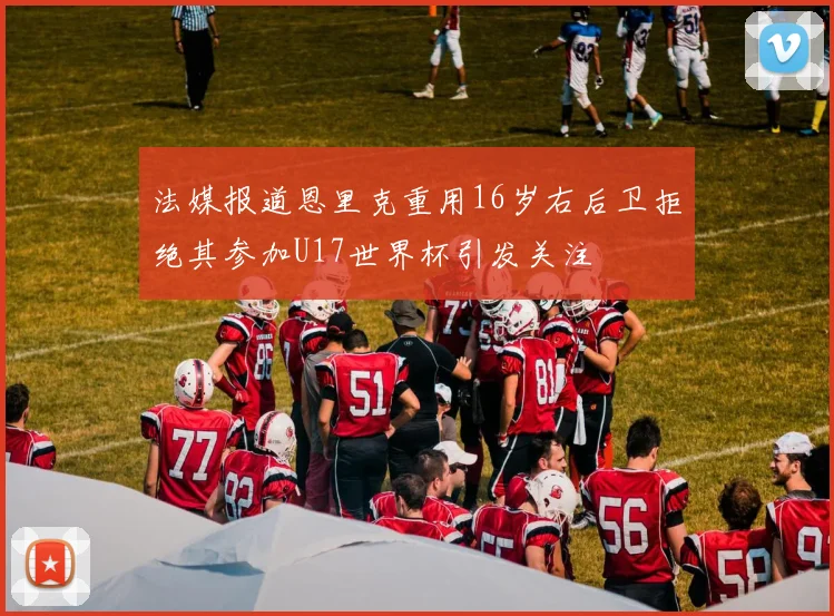 法媒报道恩里克重用16岁右后卫拒绝其参加U17世界杯引发关注