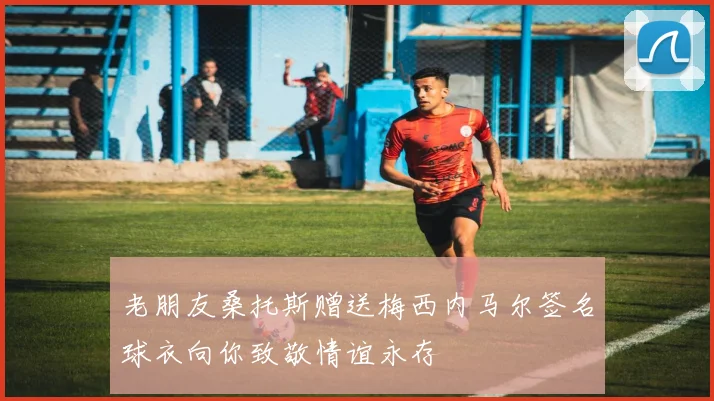 老朋友桑托斯赠送梅西内马尔签名球衣向你致敬情谊永存