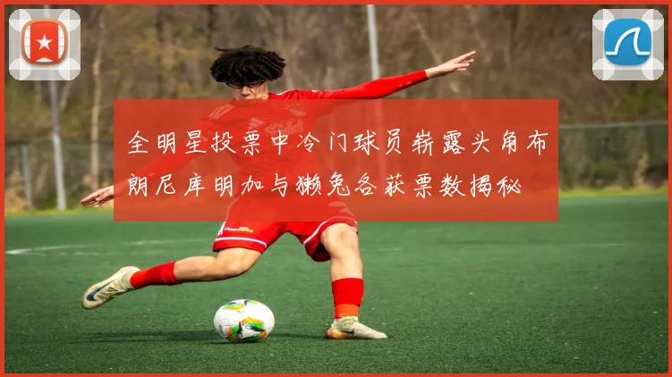 全明星投票中冷门球员崭露头角布朗尼库明加与獭兔各获票数揭秘