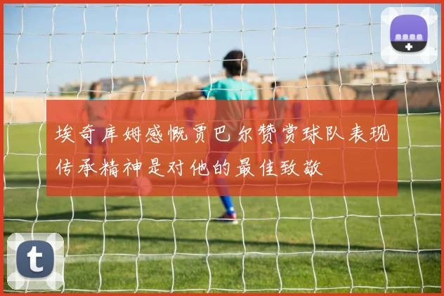 埃奇库姆感慨贾巴尔赞赏球队表现传承精神是对他的最佳致敬