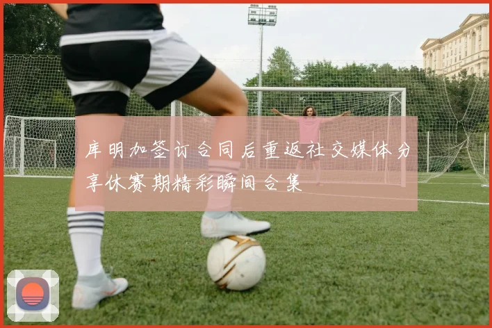 库明加签订合同后重返社交媒体分享休赛期精彩瞬间合集